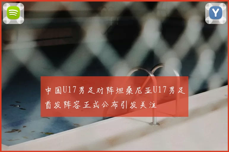 中国U17男足对阵坦桑尼亚U17男足首发阵容正式公布引发关注