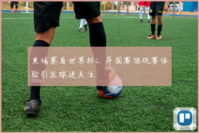 柬埔寨看世界杯：异国赛场观赛体验引发球迷关注