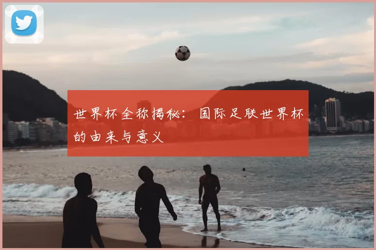 世界杯全称揭秘：国际足联世界杯的由来与意义