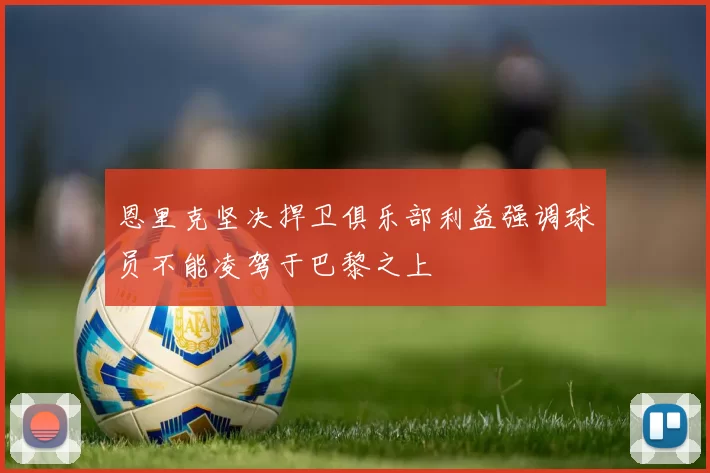 恩里克坚决捍卫俱乐部利益强调球员不能凌驾于巴黎之上