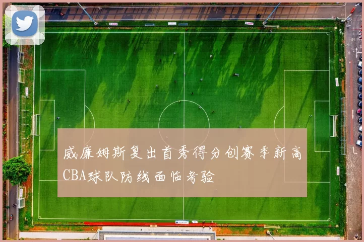 威廉姆斯复出首秀得分创赛季新高CBA球队防线面临考验