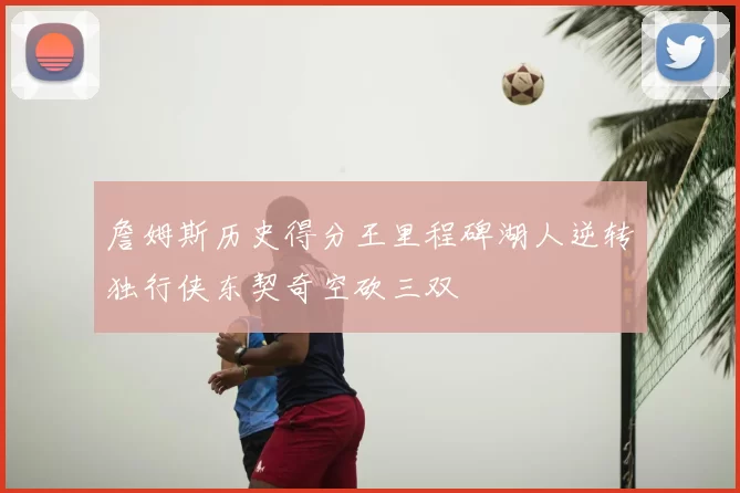 詹姆斯历史得分王里程碑湖人逆转独行侠东契奇空砍三双