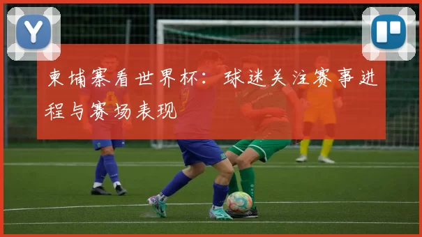 柬埔寨看世界杯：球迷关注赛事进程与赛场表现