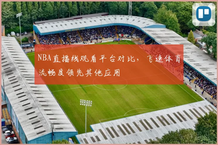 NBA直播线观看平台对比，飞速体育流畅度领先其他应用