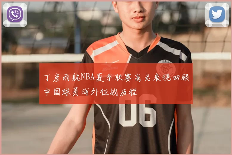 丁彦雨航NBA夏季联赛高光表现回顾中国球员海外征战历程