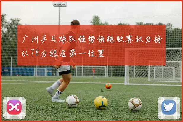 广州乒乓球队强势领跑联赛积分榜以78分稳居第一位置