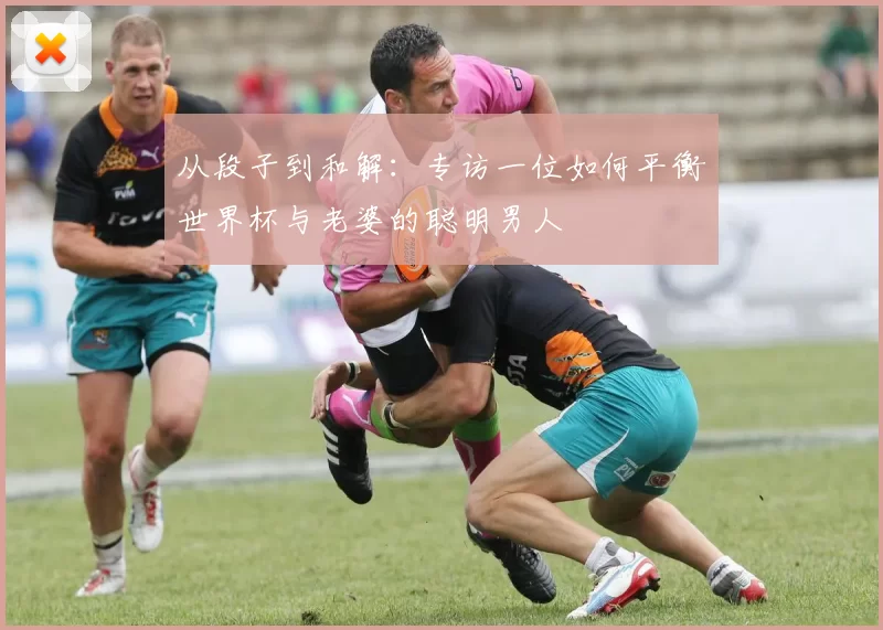 从段子到和解：专访一位如何平衡世界杯与老婆的聪明男人