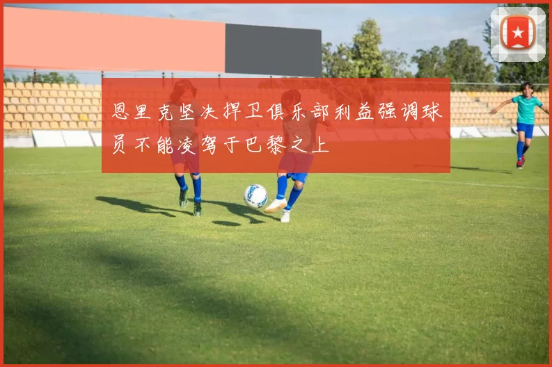 恩里克坚决捍卫俱乐部利益强调球员不能凌驾于巴黎之上