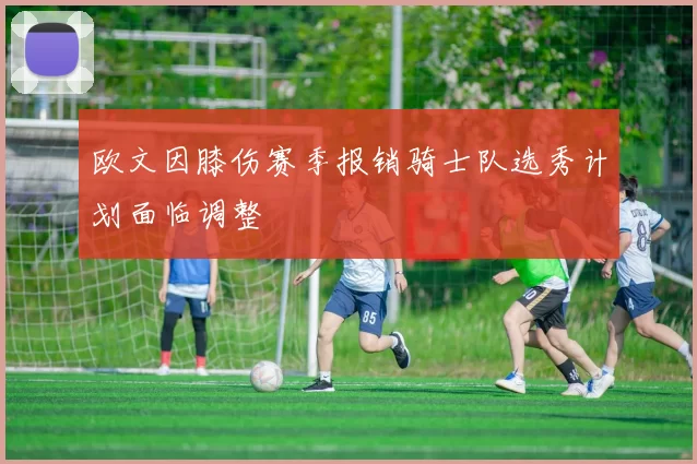 欧文因膝伤赛季报销骑士队选秀计划面临调整