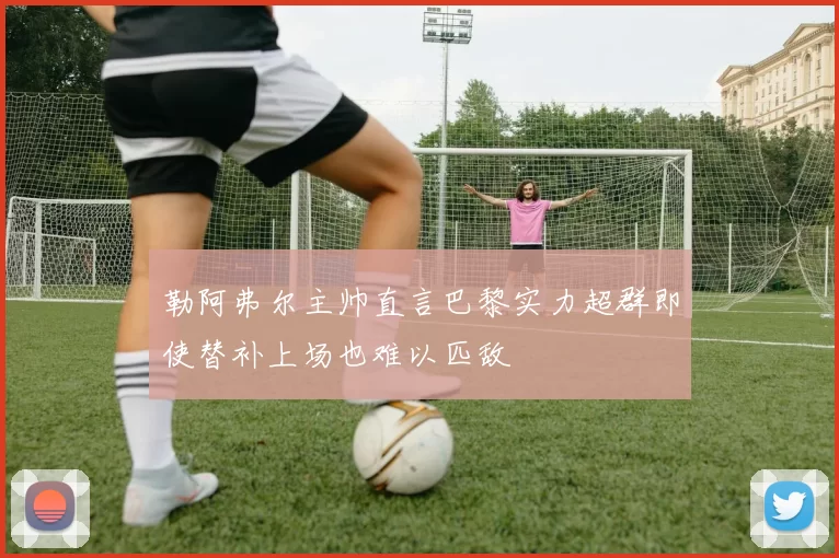 勒阿弗尔主帅直言巴黎实力超群即使替补上场也难以匹敌