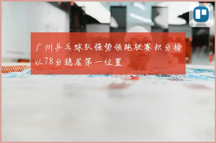 广州乒乓球队强势领跑联赛积分榜以78分稳居第一位置