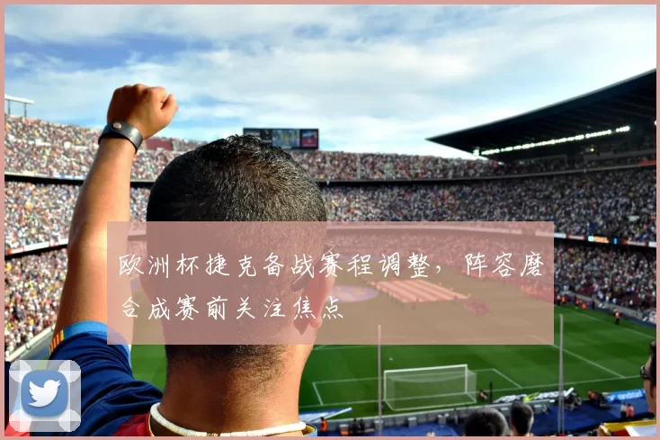 欧洲杯捷克备战赛程调整，阵容磨合成赛前关注焦点