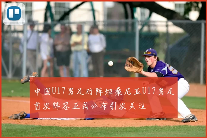 中国U17男足对阵坦桑尼亚U17男足首发阵容正式公布引发关注