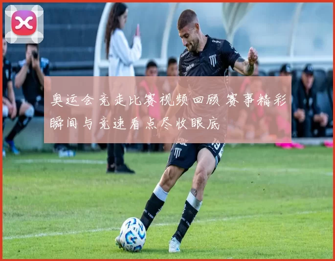 奥运会竞走比赛视频回顾 赛事精彩瞬间与竞速看点尽收眼底