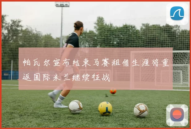 帕瓦尔宣布结束马赛租借生涯将重返国际米兰继续征战
