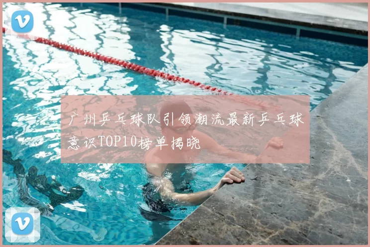 广州乒乓球队引领潮流最新乒乓球意识TOP10榜单揭晓