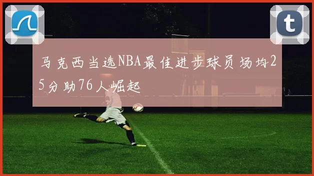 马克西当选NBA最佳进步球员场均25分助76人崛起