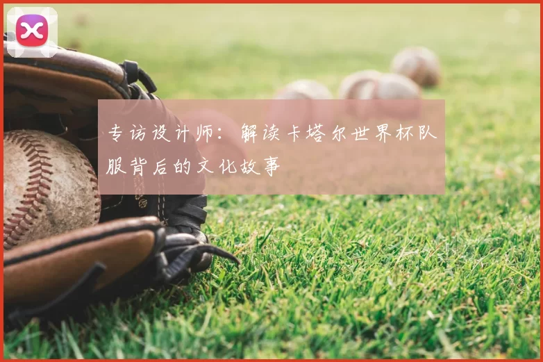 专访设计师:解读卡塔尔世界杯队服背后的文化故事
