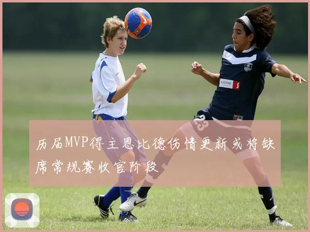 历届MVP得主恩比德伤情更新或将缺席常规赛收官阶段