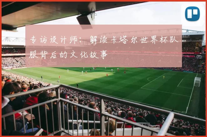 专访设计师:解读卡塔尔世界杯队服背后的文化故事