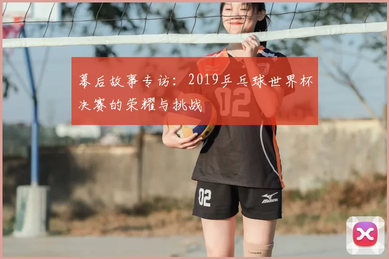 幕后故事专访:2019乒乓球世界杯决赛的荣耀与挑战
