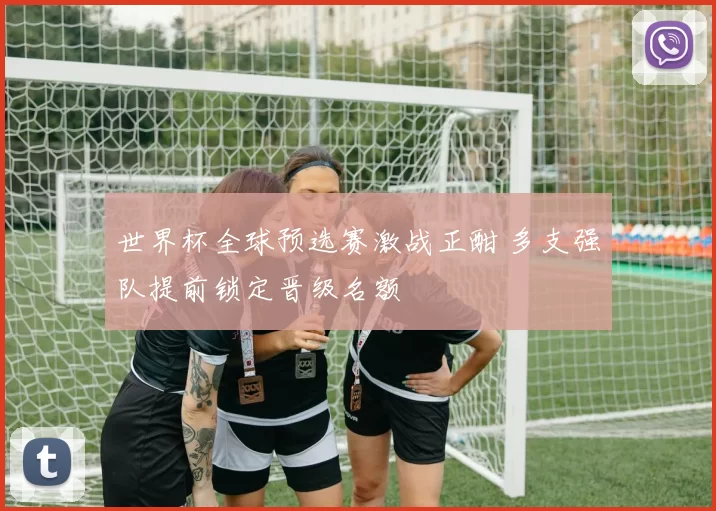 世界杯全球预选赛激战正酣 多支强队提前锁定晋级名额