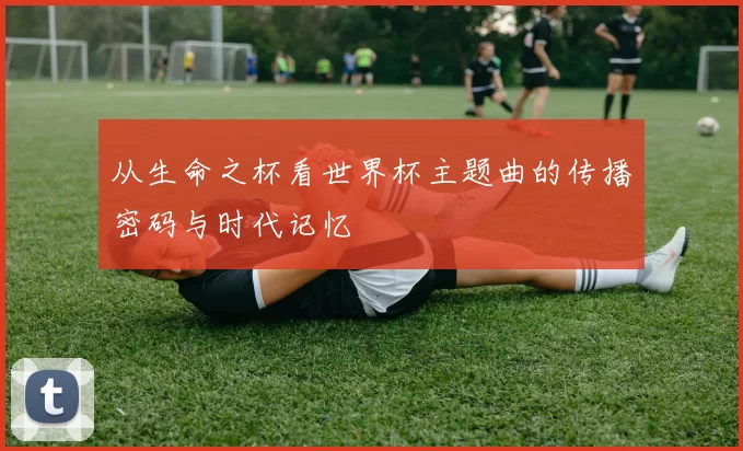 从生命之杯看世界杯主题曲的传播密码与时代记忆