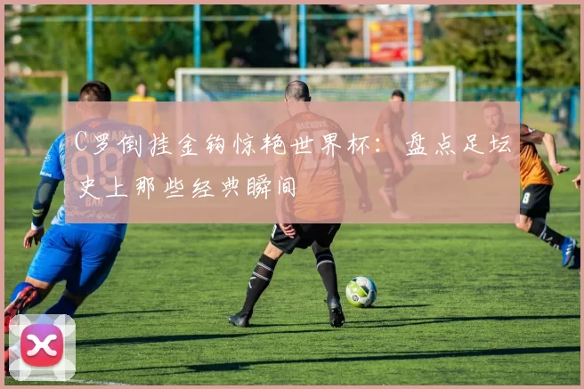 C罗倒挂金钩惊艳世界杯：盘点足坛史上那些经典瞬间