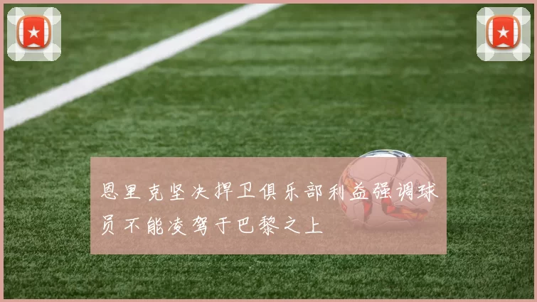 恩里克坚决捍卫俱乐部利益强调球员不能凌驾于巴黎之上
