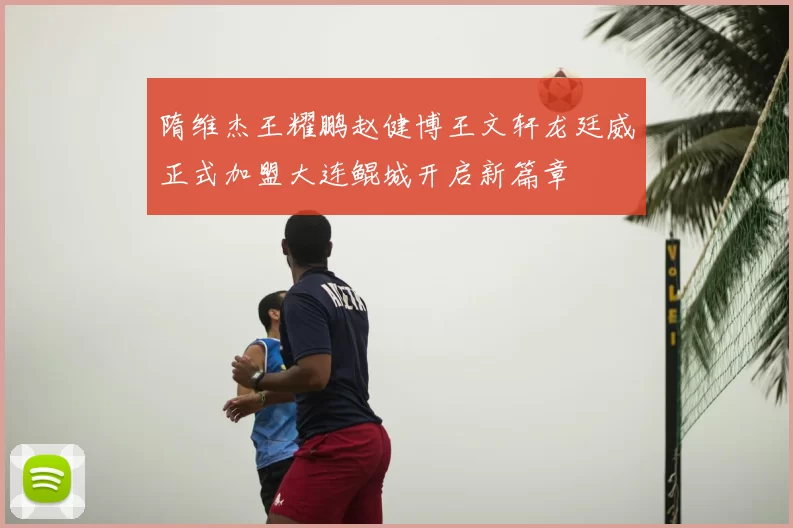 隋维杰王耀鹏赵健博王文轩龙廷威正式加盟大连鲲城开启新篇章