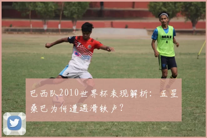 巴西队2010世界杯表现解析：五星桑巴为何遭遇滑铁卢？