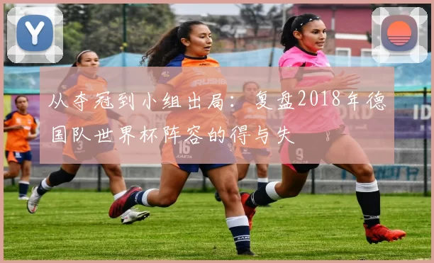 从夺冠到小组出局：复盘2018年德国队世界杯阵容的得与失