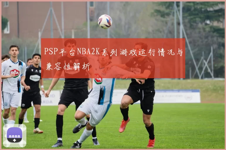 PSP平台NBA2K系列游戏运行情况与兼容性解析