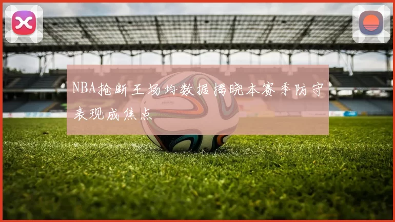 NBA抢断王场均数据揭晓本赛季防守表现成焦点
