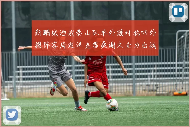 新鹏城迎战泰山队单外援对抗四外援阵容周定洋克雷桑谢文全力出战