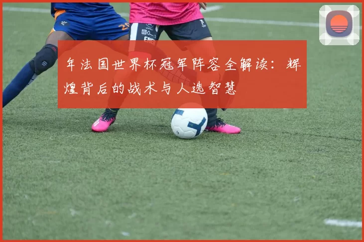 年法国世界杯冠军阵容全解读：辉煌背后的战术与人选智慧