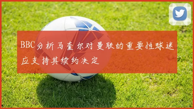 BBC分析马奎尔对曼联的重要性球迷应支持其续约决定