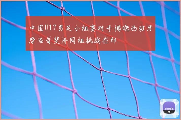 中国U17男足小组赛对手揭晓西班牙摩洛哥斐济同组挑战在即