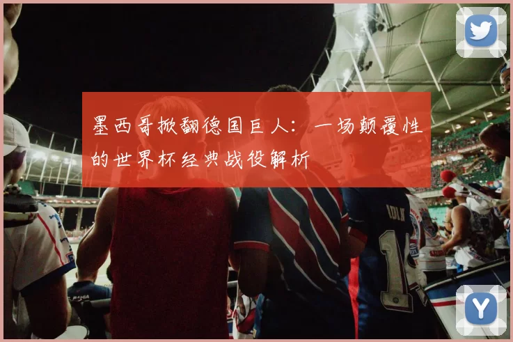 墨西哥掀翻德国巨人：一场颠覆性的世界杯经典战役解析