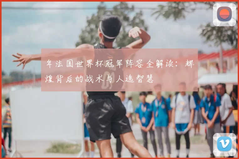 年法国世界杯冠军阵容全解读：辉煌背后的战术与人选智慧