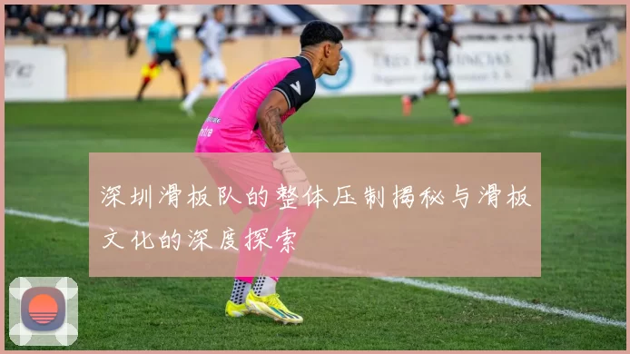 深圳滑板队的整体压制揭秘与滑板文化的深度探索