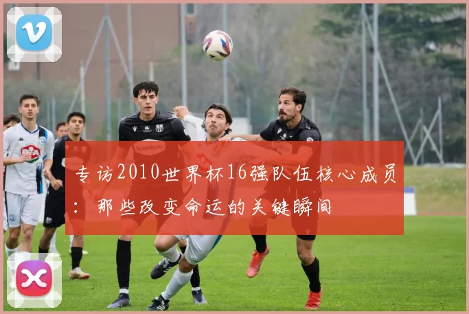 专访2010世界杯16强队伍核心成员：那些改变命运的关键瞬间