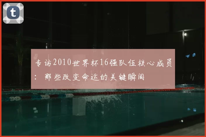 专访2010世界杯16强队伍核心成员：那些改变命运的关键瞬间