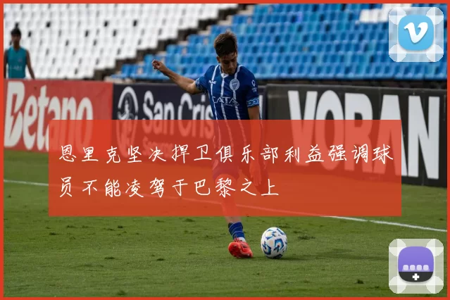 恩里克坚决捍卫俱乐部利益强调球员不能凌驾于巴黎之上