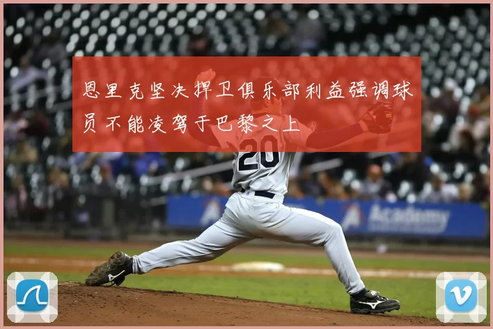 恩里克坚决捍卫俱乐部利益强调球员不能凌驾于巴黎之上