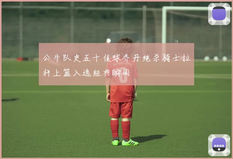 公牛队史五十佳球乔丹绝杀骑士拉杆上篮入选经典瞬间
