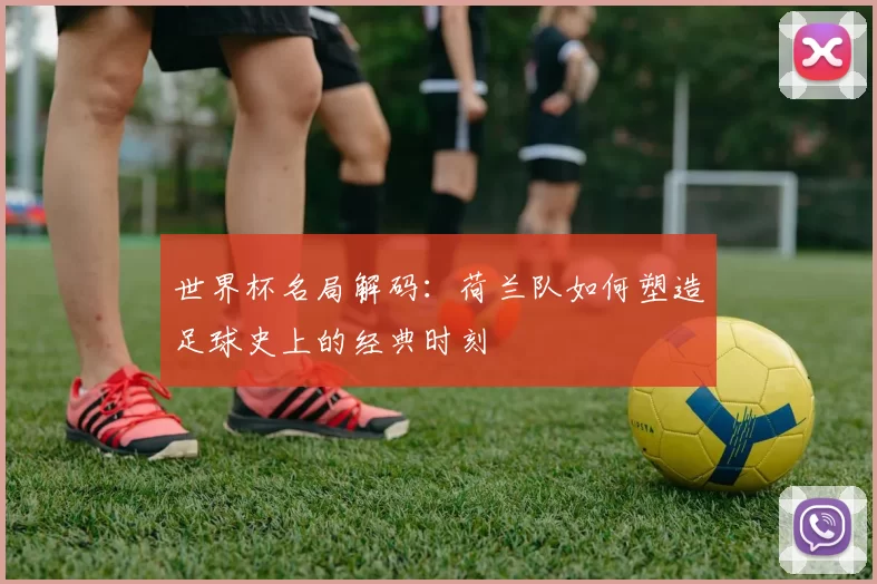 世界杯名局解码:荷兰队如何塑造足球史上的经典时刻