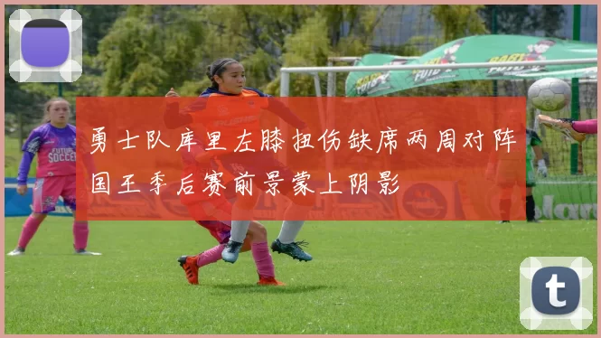勇士队库里左膝扭伤缺席两周对阵国王季后赛前景蒙上阴影