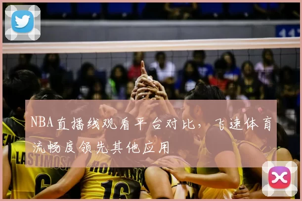NBA直播线观看平台对比，飞速体育流畅度领先其他应用